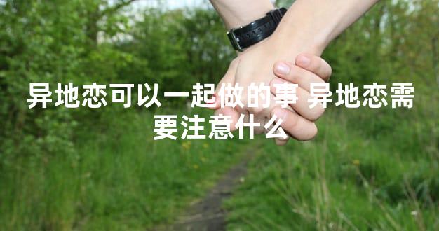 异地恋可以一起做的事 异地恋需要注意什么